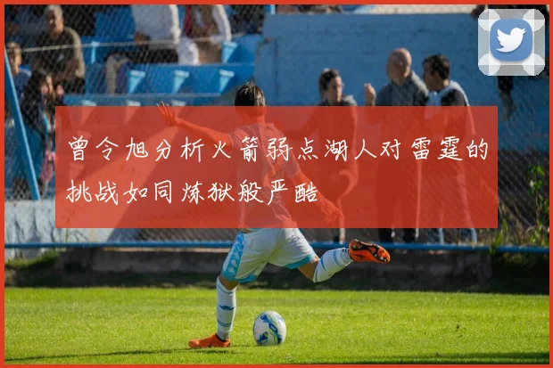 曾令旭分析火箭弱点湖人对雷霆的挑战如同炼狱般严酷