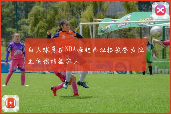 白人球员在NBA崛起弗拉格被誉为拉里伯德的接班人
