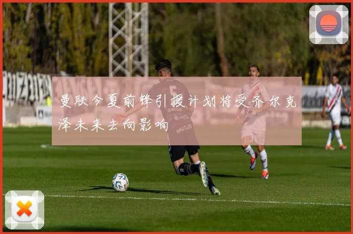 曼联今夏前锋引援计划将受齐尔克泽未来去向影响