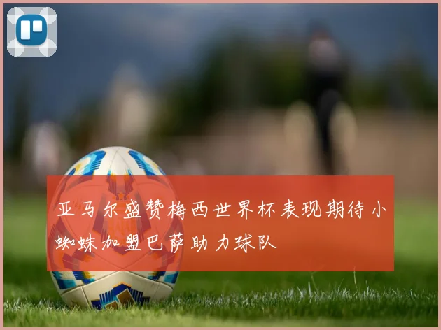 亚马尔盛赞梅西世界杯表现期待小蜘蛛加盟巴萨助力球队
