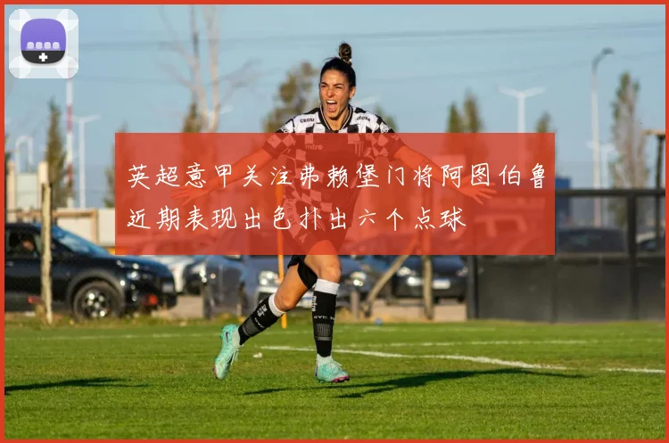 英超意甲关注弗赖堡门将阿图伯鲁近期表现出色扑出六个点球