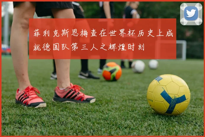 菲利克斯恩梅查在世界杯历史上成就德国队第三人之辉煌时刻