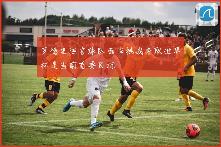 罗德里坦言球队面临挑战夺取世界杯是当前首要目标