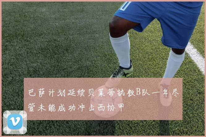 巴萨计划延续贝莱蒂执教B队一年尽管未能成功冲击西协甲