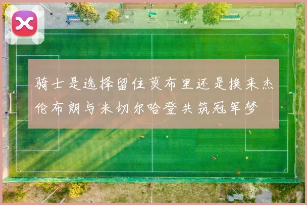 骑士是选择留住莫布里还是换来杰伦布朗与米切尔哈登共筑冠军梦