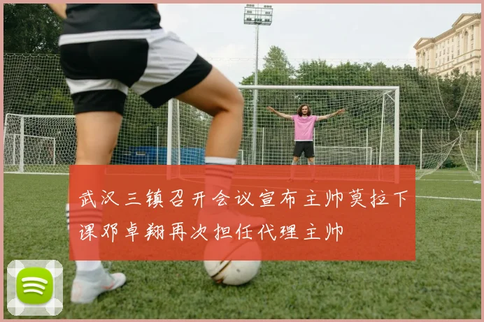 武汉三镇召开会议宣布主帅莫拉下课邓卓翔再次担任代理主帅