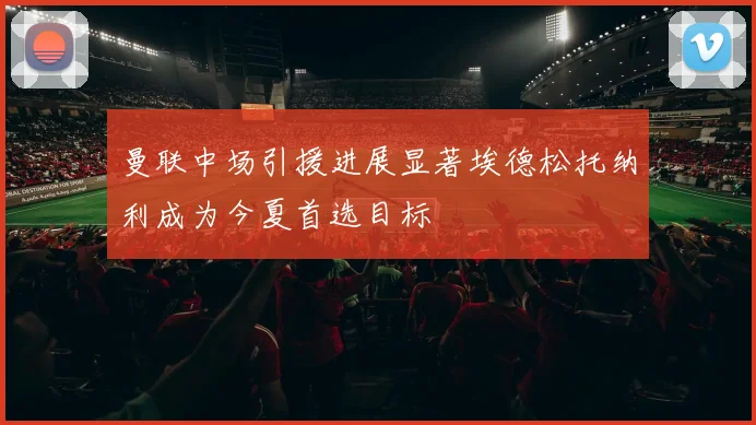 曼联中场引援进展显著埃德松托纳利成为今夏首选目标