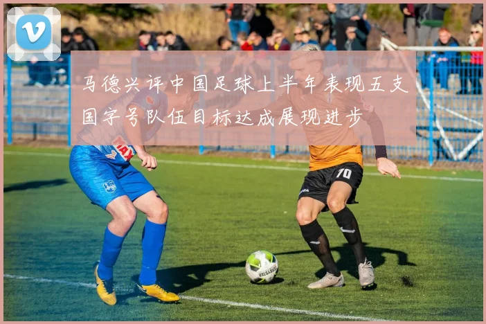 马德兴评中国足球上半年表现五支国字号队伍目标达成展现进步