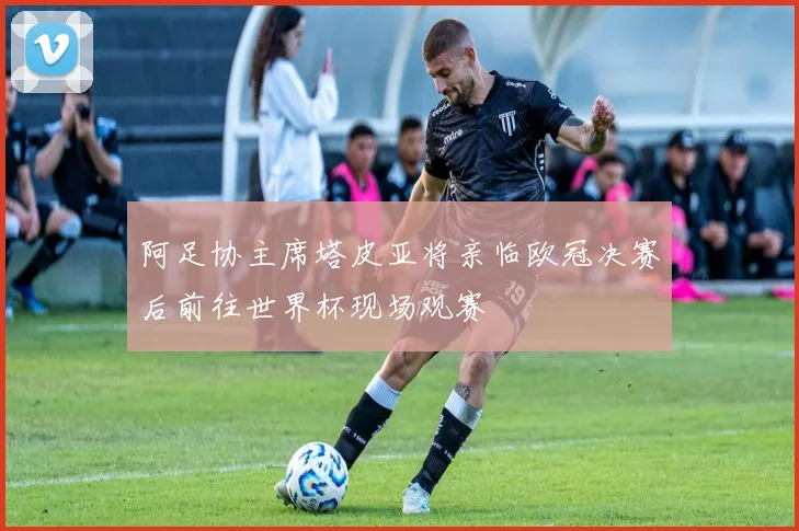 阿足协主席塔皮亚将亲临欧冠决赛后前往世界杯现场观赛