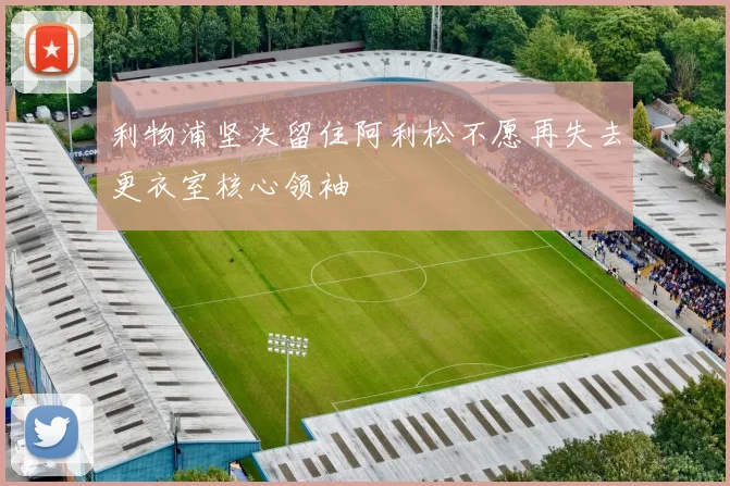 利物浦坚决留住阿利松不愿再失去更衣室核心领袖
