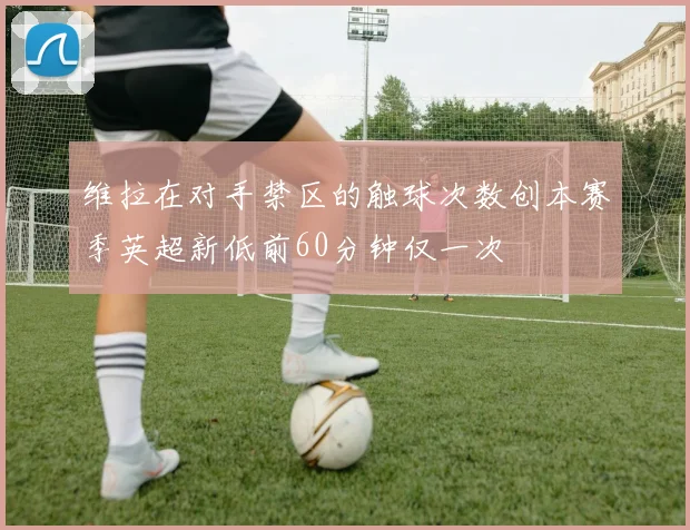 维拉在对手禁区的触球次数创本赛季英超新低前60分钟仅一次