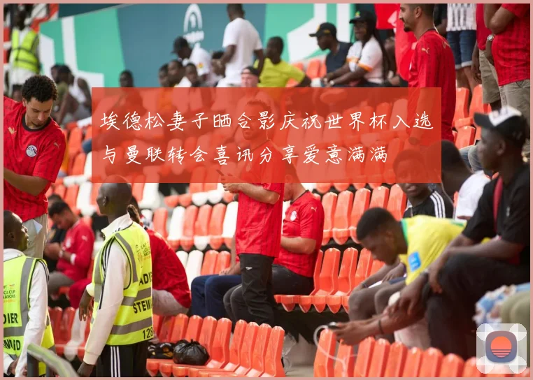 埃德松妻子晒合影庆祝世界杯入选与曼联转会喜讯分享爱意满满